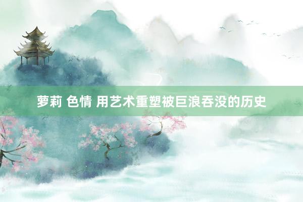 萝莉 色情 用艺术重塑被巨浪吞没的历史