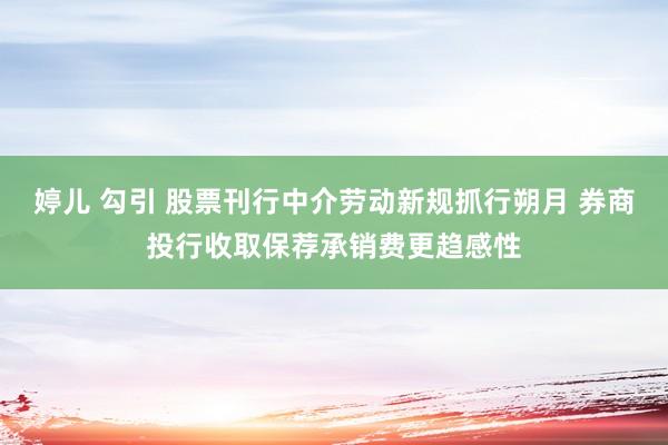 婷儿 勾引 股票刊行中介劳动新规抓行朔月 券商投行收取保荐承销费更趋感性