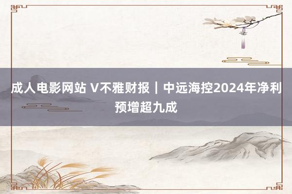 成人电影网站 V不雅财报｜中远海控2024年净利预增超九成