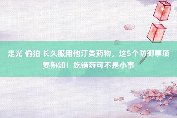 走光 偷拍 长久服用他汀类药物，这5个防御事项要熟知！吃错药可不是小事