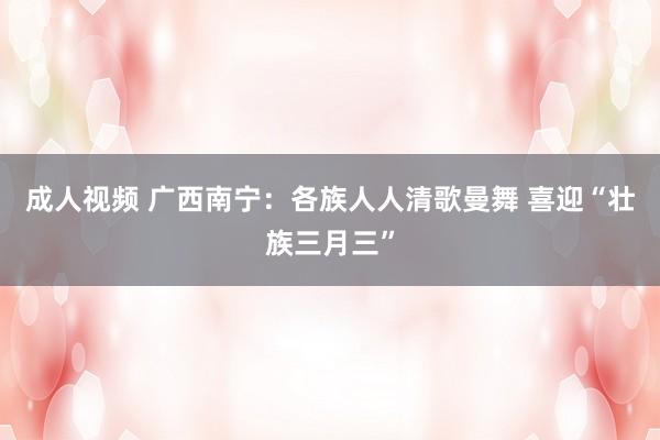 成人视频 广西南宁：各族人人清歌曼舞 喜迎“壮族三月三”
