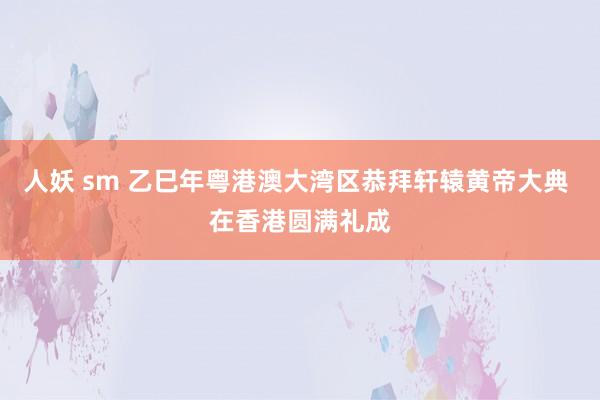 人妖 sm 乙巳年粤港澳大湾区恭拜轩辕黄帝大典 在香港圆满礼成