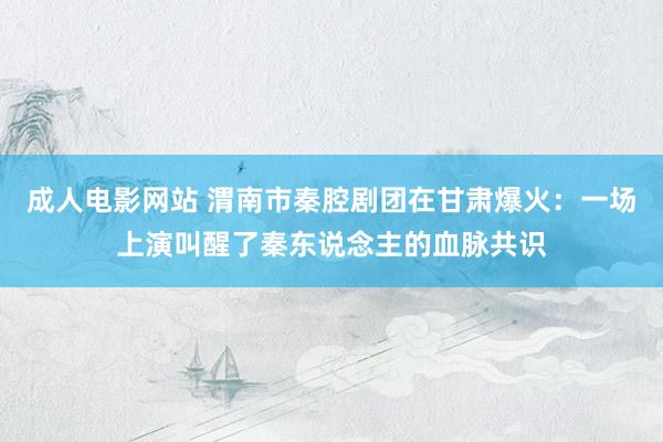 成人电影网站 渭南市秦腔剧团在甘肃爆火：一场上演叫醒了秦东说念主的血脉共识