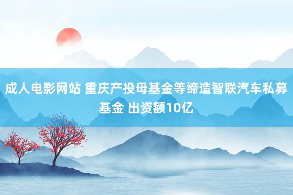 成人电影网站 重庆产投母基金等缔造智联汽车私募基金 出资额10亿
