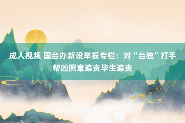 成人视频 国台办新设举报专栏：对“台独”打手帮凶照章追责毕生追责