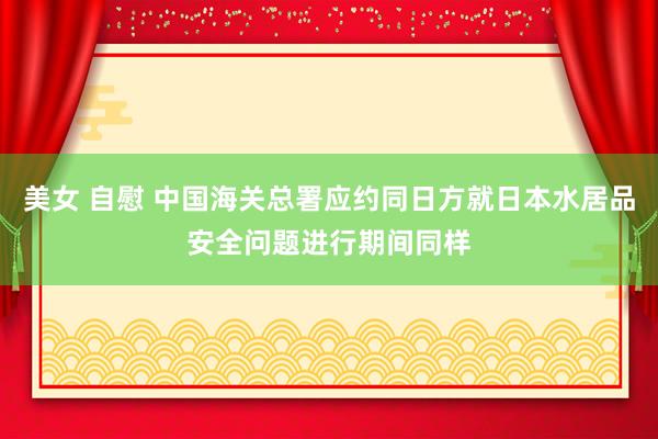 美女 自慰 中国海关总署应约同日方就日本水居品安全问题进行期间同样