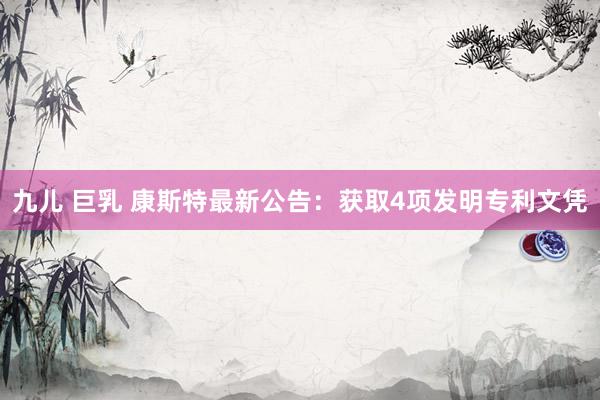 九儿 巨乳 康斯特最新公告：获取4项发明专利文凭