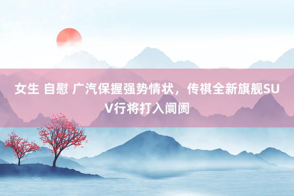 女生 自慰 广汽保握强势情状，传祺全新旗舰SUV行将打入阛阓