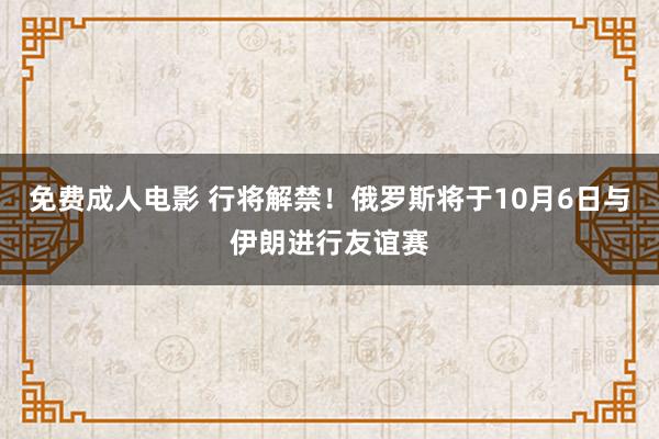 免费成人电影 行将解禁！俄罗斯将于10月6日与伊朗进行友谊赛