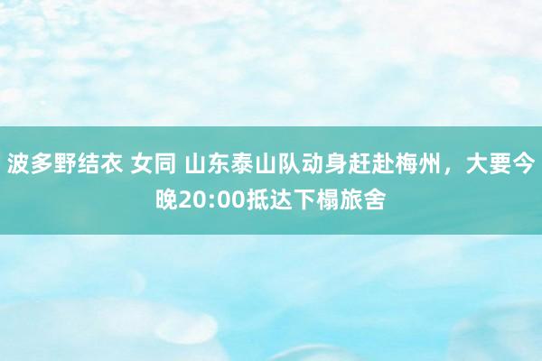 波多野结衣 女同 山东泰山队动身赶赴梅州，大要今晚20:00抵达下榻旅舍