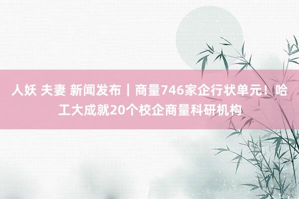 人妖 夫妻 新闻发布｜商量746家企行状单元！哈工大成就20个校企商量科研机构