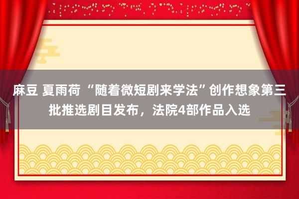 麻豆 夏雨荷 “随着微短剧来学法”创作想象第三批推选剧目发布，法院4部作品入选