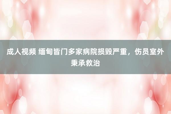 成人视频 缅甸皆门多家病院损毁严重，伤员室外秉承救治