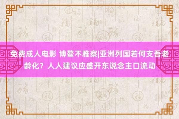 免费成人电影 博鳌不雅察|亚洲列国若何支吾老龄化？人人建议应盛开东说念主口流动