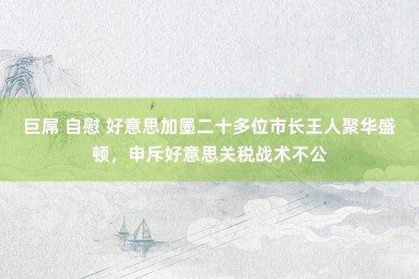 巨屌 自慰 好意思加墨二十多位市长王人聚华盛顿，申斥好意思关税战术不公