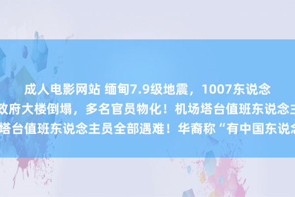 成人电影网站 缅甸7.9级地震，1007东说念主已遭难！酬酢部等多个政府大楼倒塌，多名官员物化！机场塔台值班东说念主员全部遇难！华裔称“有中国东说念主被埋”