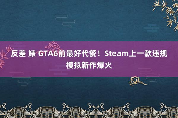 反差 婊 GTA6前最好代餐！Steam上一款违规模拟新作爆火