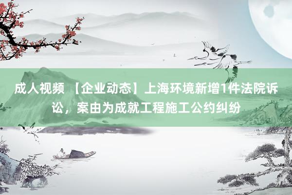 成人视频 【企业动态】上海环境新增1件法院诉讼，案由为成就工程施工公约纠纷