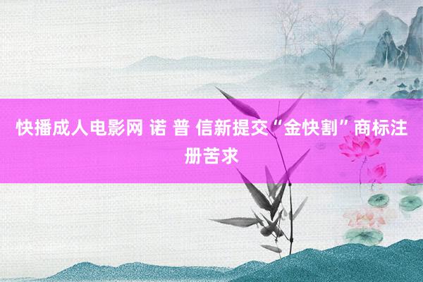 快播成人电影网 诺 普 信新提交“金快割”商标注册苦求