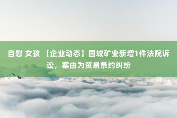 自慰 女孩 【企业动态】国城矿业新增1件法院诉讼，案由为贸易条约纠纷