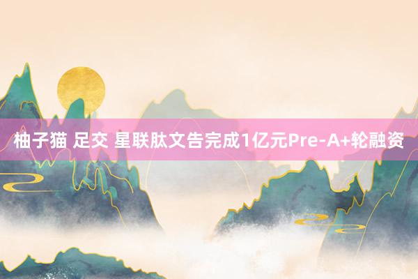 柚子猫 足交 星联肽文告完成1亿元Pre-A+轮融资