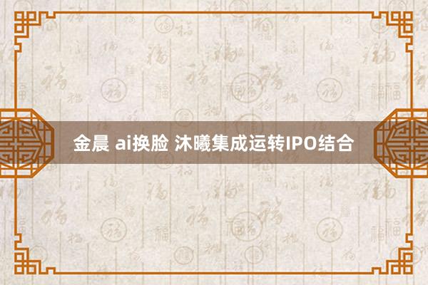 金晨 ai换脸 沐曦集成运转IPO结合