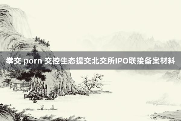 拳交 porn 交控生态提交北交所IPO联接备案材料