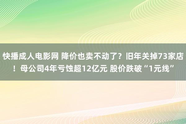 快播成人电影网 降价也卖不动了？旧年关掉73家店！母公司4年亏蚀超12亿元 股价跌破“1元线”