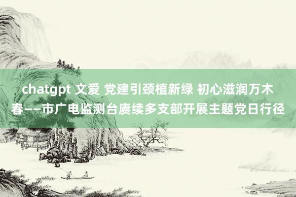 chatgpt 文爱 党建引颈植新绿 初心滋润万木春——市广电监测台赓续多支部开展主题党日行径