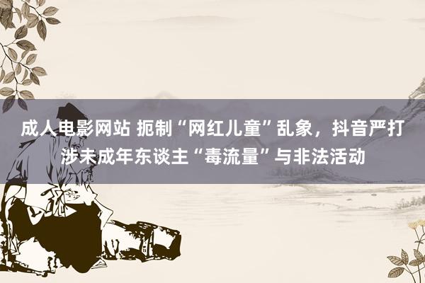 成人电影网站 扼制“网红儿童”乱象，抖音严打涉未成年东谈主“毒流量”与非法活动