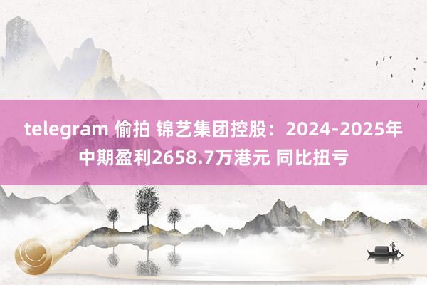 telegram 偷拍 锦艺集团控股：2024-2025年中期盈利2658.7万港元 同比扭亏