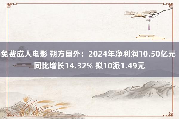 免费成人电影 朔方国外：2024年净利润10.50亿元 同比增长14.32% 拟10派1.49元