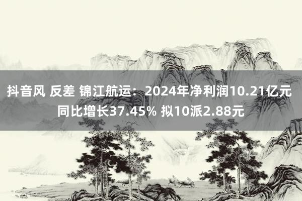 抖音风 反差 锦江航运：2024年净利润10.21亿元 同比增长37.45% 拟10派2.88元