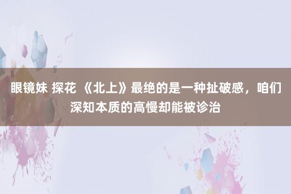 眼镜妹 探花 《北上》最绝的是一种扯破感，咱们深知本质的高慢却能被诊治