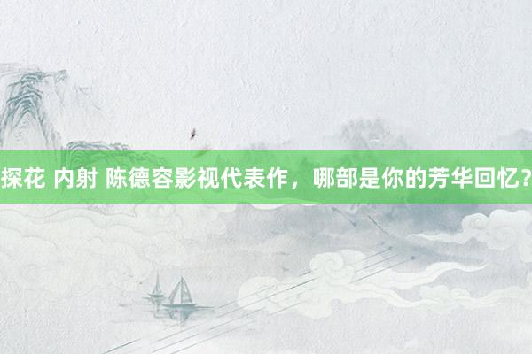 探花 内射 陈德容影视代表作，哪部是你的芳华回忆？