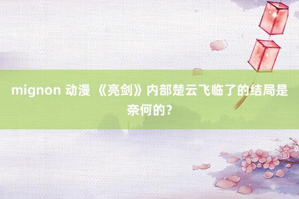 mignon 动漫 《亮剑》内部楚云飞临了的结局是奈何的？