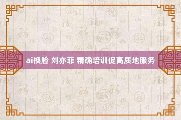 ai换脸 刘亦菲 精确培训促高质地服务