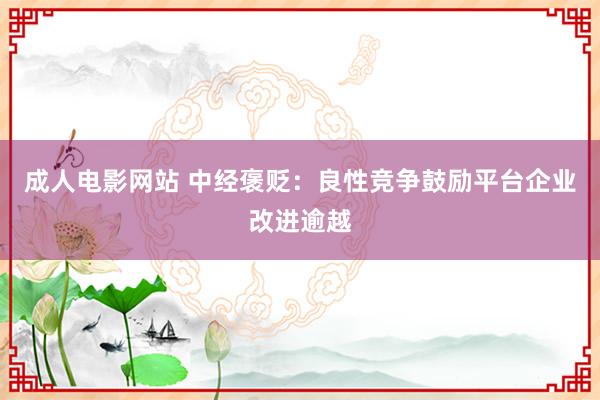 成人电影网站 中经褒贬：良性竞争鼓励平台企业改进逾越