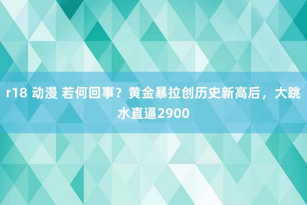 r18 动漫 若何回事？黄金暴拉创历史新高后，大跳水直逼2900