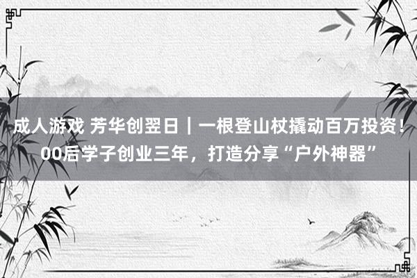 成人游戏 芳华创翌日｜一根登山杖撬动百万投资！00后学子创业三年，打造分享“户外神器”