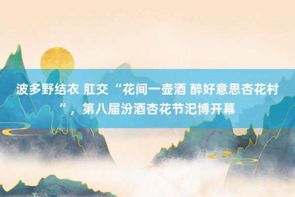 波多野结衣 肛交 “花间一壶酒 醉好意思杏花村”，第八届汾酒杏花节汜博开幕
