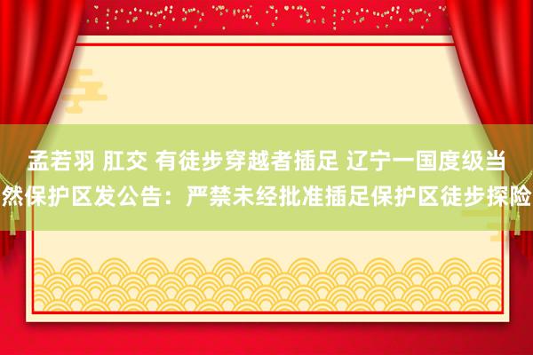 孟若羽 肛交 有徒步穿越者插足 辽宁一国度级当然保护区发公告：严禁未经批准插足保护区徒步探险