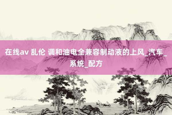 在线av 乱伦 调和油电全兼容制动液的上风_汽车_系统_配方