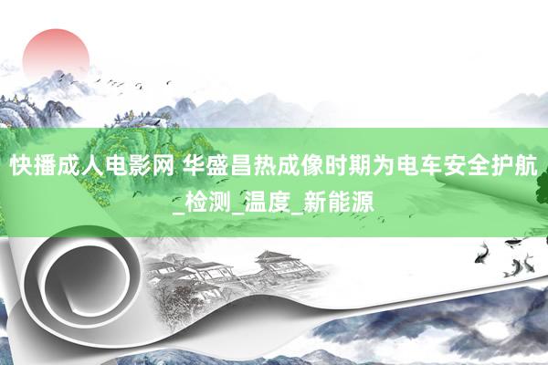 快播成人电影网 华盛昌热成像时期为电车安全护航_检测_温度_新能源