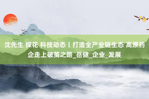 沈先生 探花 科技动态丨打造全产业链生态 高原药企走上破茧之路_岳健_企业_发展