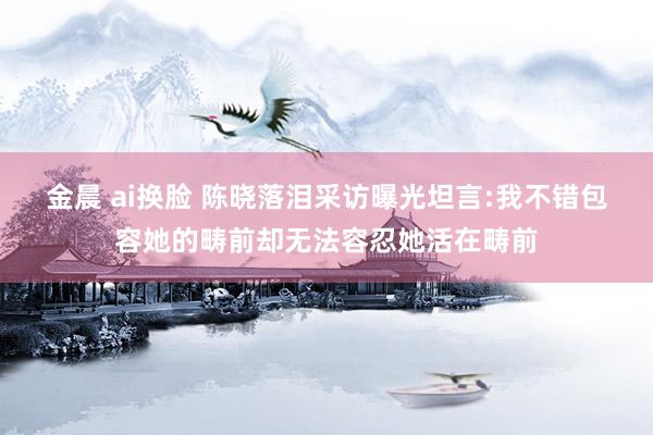 金晨 ai换脸 陈晓落泪采访曝光坦言:我不错包容她的畴前却无法容忍她活在畴前