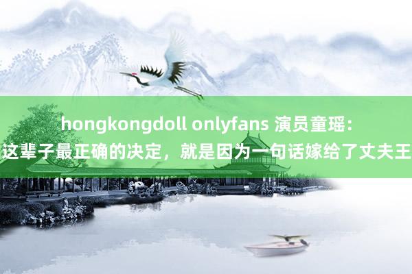 hongkongdoll onlyfans 演员童瑶：我这辈子最正确的决定，就是因为一句话嫁给了丈夫王冉