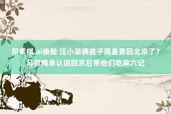 邓紫棋 ai换脸 汪小菲俩孩子简直要回北京了？马筱梅承认说回京后带他们吃麻六记