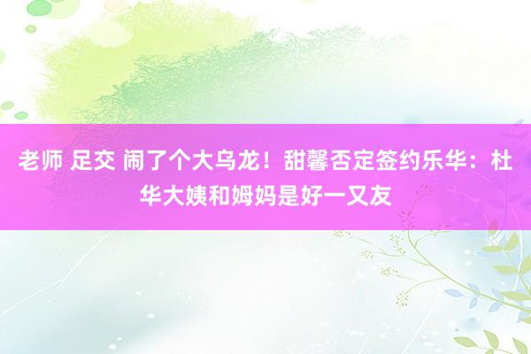 老师 足交 闹了个大乌龙！甜馨否定签约乐华：杜华大姨和姆妈是好一又友