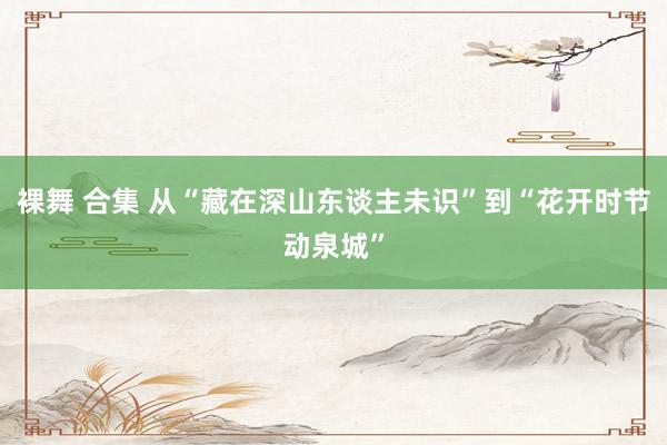裸舞 合集 从“藏在深山东谈主未识”到“花开时节动泉城”